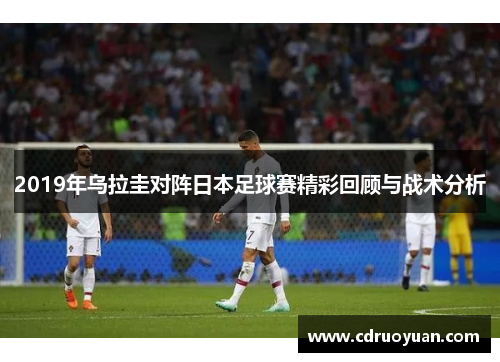 2019年乌拉圭对阵日本足球赛精彩回顾与战术分析